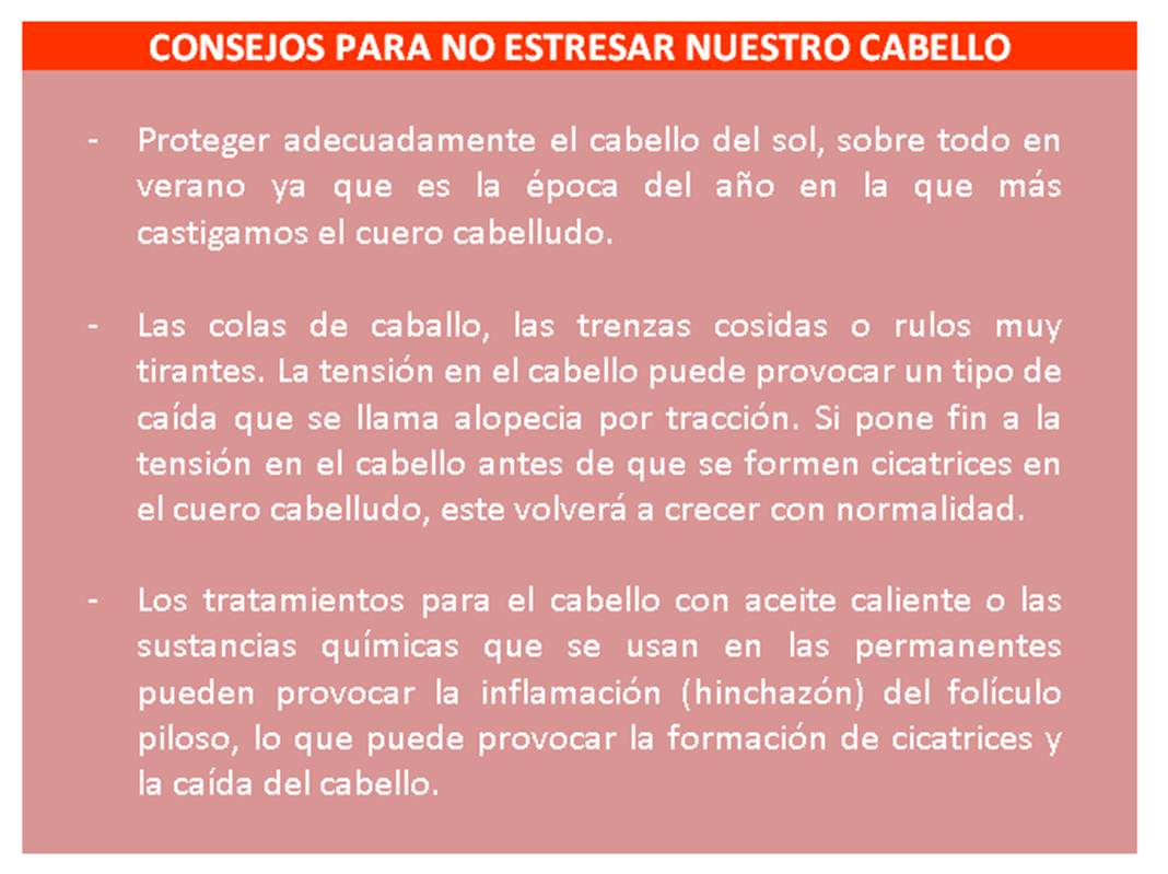 CONSEJOS PARA NO ESTRESAR NUESTRO CABELLO - Proteger adecuadamente el cabello del sol, sobre todo en verano ya que es la época del año en la que más castigamos el cuero cabelludo. - Las colas de caballo, las trenzas cosidas o rulos muy tirantes. La tensión en el cabello puede provocar un tipo de caída que se llama alopecia por tracción. Si pone fin a la tensión en el cabello antes de que se formen cicatrices en el cuero cabelludo, este volverá a crecer con normalidad. - Los tratamientos para el cabello con aceite caliente o las sustancias químicas que se usan en las permanentes pueden provocar la inflamación (hinchazón) del folículo piloso, lo que puede provocar la formación de cicatrices y la caída del cabello.